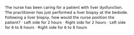 The nurse has been caring for a patient with liver dysfunction. The practitioner has just performed a liver biopsy at the bedside. Following a liver biopsy, how would the nurse position the patient? · Left side for 2 hours · Right side for 2 hours · Left side for 6 to 8 hours · Right side for 6 to 8 hours