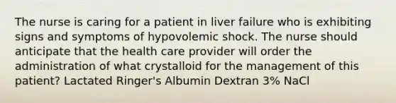 The nurse is caring for a patient in liver failure who is exhibiting signs and symptoms of hypovolemic shock. The nurse should anticipate that the health care provider will order the administration of what crystalloid for the management of this patient? Lactated Ringer's Albumin Dextran 3% NaCl