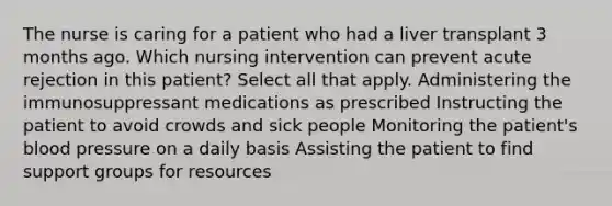 The nurse is caring for a patient who had a liver transplant 3 months ago. Which nursing intervention can prevent acute rejection in this patient? Select all that apply. Administering the immunosuppressant medications as prescribed Instructing the patient to avoid crowds and sick people Monitoring the patient's blood pressure on a daily basis Assisting the patient to find support groups for resources