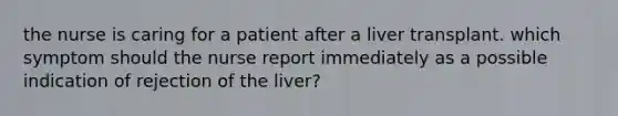 the nurse is caring for a patient after a liver transplant. which symptom should the nurse report immediately as a possible indication of rejection of the liver?