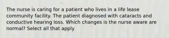 The nurse is caring for a patient who lives in a life lease community facility. The patient diagnosed with cataracts and conductive hearing loss. Which changes is the nurse aware are normal? Select all that apply