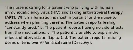 The nurse is caring for a patient who is living with human immunodeficiency virus (HIV) and taking antiretroviral therapy (ART). Which information is most important for the nurse to address when planning care? a. The patient reports feeling "constantly tired." b. The patient reports having no side effects from the medications. c. The patient is unable to explain the effects of atorvastatin (Lipitor). d. The patient reports missing doses of tenofovir AF/emtricitabine (Descovy).