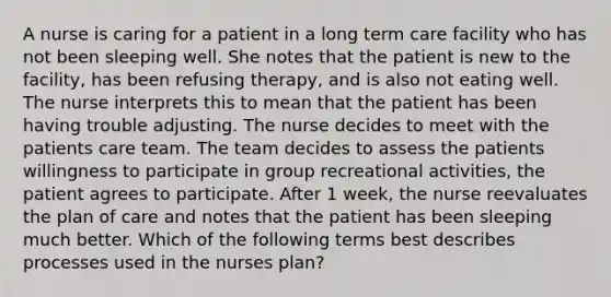 A nurse is caring for a patient in a long term care facility who has not been sleeping well. She notes that the patient is new to the facility, has been refusing therapy, and is also not eating well. The nurse interprets this to mean that the patient has been having trouble adjusting. The nurse decides to meet with the patients care team. The team decides to assess the patients willingness to participate in group recreational activities, the patient agrees to participate. After 1 week, the nurse reevaluates the plan of care and notes that the patient has been sleeping much better. Which of the following terms best describes processes used in the nurses plan?