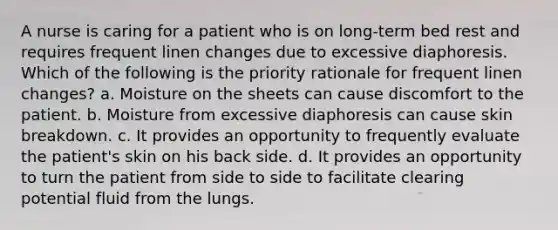 A nurse is caring for a patient who is on long-term bed rest and requires frequent linen changes due to excessive diaphoresis. Which of the following is the priority rationale for frequent linen changes? a. Moisture on the sheets can cause discomfort to the patient. b. Moisture from excessive diaphoresis can cause skin breakdown. c. It provides an opportunity to frequently evaluate the patient's skin on his back side. d. It provides an opportunity to turn the patient from side to side to facilitate clearing potential fluid from the lungs.