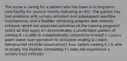 The nurse is caring for a patient who has been in a long-term care facility for several months following an SCI. The patient has had problems with urinary retention and subsequent overflow incontinence, and a bladder retraining program was recently initiated. which are expected outcomes of the training program? select all that apply A.) demonstrates a predictable pattern of voiding B.) is able to independently catheterize himself C.) pours warm water over perineum to stimulate voiding D.) takes bethanechol chloride (urecholine)1 hour before voiding E.) is able to empty the bladder completely F.) does not experience a urinary tract infection