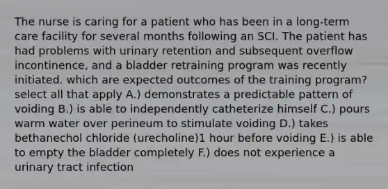 The nurse is caring for a patient who has been in a long-term care facility for several months following an SCI. The patient has had problems with urinary retention and subsequent overflow incontinence, and a bladder retraining program was recently initiated. which are expected outcomes of the training program? select all that apply A.) demonstrates a predictable pattern of voiding B.) is able to independently catheterize himself C.) pours warm water over perineum to stimulate voiding D.) takes bethanechol chloride (urecholine)1 hour before voiding E.) is able to empty the bladder completely F.) does not experience a urinary tract infection