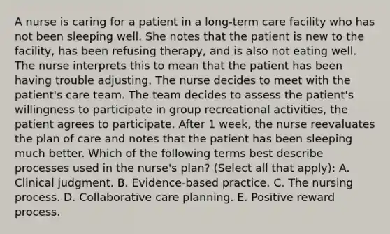 A nurse is caring for a patient in a long-term care facility who has not been sleeping well. She notes that the patient is new to the facility, has been refusing therapy, and is also not eating well. The nurse interprets this to mean that the patient has been having trouble adjusting. The nurse decides to meet with the patient's care team. The team decides to assess the patient's willingness to participate in group recreational activities, the patient agrees to participate. After 1 week, the nurse reevaluates the plan of care and notes that the patient has been sleeping much better. Which of the following terms best describe processes used in the nurse's plan? (Select all that apply): A. Clinical judgment. B. Evidence-based practice. C. The nursing process. D. Collaborative care planning. E. Positive reward process.