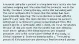 A nurse is caring for a patient in a long-term care facility who has not been sleeping well. She notes that the patient is new to the facility, has been refusing therapy, and is also not eating well. The nurse interprets this to mean that the patient has been having trouble adjusting. The nurse decides to meet with the patient's care team. The team decides to assess the patient's willingness to participate in group recreational activities, The patient agrees to participate. After 1 week, the nurse reevaluates the plan of care and notes that the patient has been sleeping much better. Which of the following terms best describe processes used in the nurse's plan? (Select all that apply.) a. Clinical judgment b. Evidence-based practice c. The nursing process d. Collaborative care planning e. Positive reward process