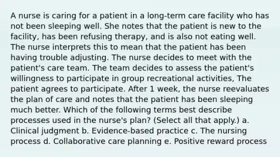 A nurse is caring for a patient in a long-term care facility who has not been sleeping well. She notes that the patient is new to the facility, has been refusing therapy, and is also not eating well. The nurse interprets this to mean that the patient has been having trouble adjusting. The nurse decides to meet with the patient's care team. The team decides to assess the patient's willingness to participate in group recreational activities, The patient agrees to participate. After 1 week, the nurse reevaluates the plan of care and notes that the patient has been sleeping much better. Which of the following terms best describe processes used in the nurse's plan? (Select all that apply.) a. Clinical judgment b. Evidence-based practice c. The nursing process d. Collaborative care planning e. Positive reward process