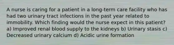 A nurse is caring for a patient in a long-term care facility who has had two urinary tract infections in the past year related to immobility. Which finding would the nurse expect in this patient? a) Improved renal blood supply to the kidneys b) Urinary stasis c) Decreased urinary calcium d) Acidic urine formation