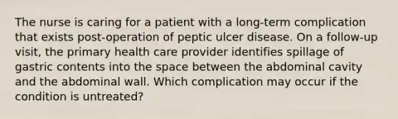 The nurse is caring for a patient with a long-term complication that exists post-operation of peptic ulcer disease. On a follow-up visit, the primary health care provider identifies spillage of gastric contents into the space between the abdominal cavity and the abdominal wall. Which complication may occur if the condition is untreated?