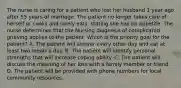 The nurse is caring for a patient who lost her husband 1 year ago after 55 years of marriage. The patient no longer takes care of herself or cooks and rarely eats, stating she has no appetite. The nurse determines that the Nursing diagnosis of complicated grieving applies to the patient. Which is the priority goal for the patient? A. The patient will shower every other day and eat at least two meals a day. B. The patient will identify personal strengths that will increase coping ability. C. The patient will discuss the meaning of her loss with a family member or friend. D. The patient will be provided with phone numbers for local community resources.