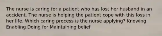 The nurse is caring for a patient who has lost her husband in an accident. The nurse is helping the patient cope with this loss in her life. Which caring process is the nurse applying? Knowing Enabling Doing for Maintaining belief