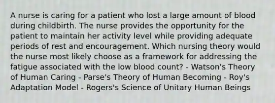 A nurse is caring for a patient who lost a large amount of blood during childbirth. The nurse provides the opportunity for the patient to maintain her activity level while providing adequate periods of rest and encouragement. Which nursing theory would the nurse most likely choose as a framework for addressing the fatigue associated with the low blood count? - Watson's Theory of Human Caring - Parse's Theory of Human Becoming - Roy's Adaptation Model - Rogers's Science of Unitary Human Beings