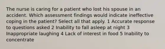 The nurse is caring for a patient who lost his spouse in an accident. Which assessment findings would indicate ineffective coping in the patient? Select all that apply. 1 Accurate response to questions asked 2 Inability to fall asleep at night 3 Inappropriate laughing 4 Lack of interest in food 5 Inability to concentrate