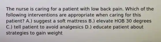 The nurse is caring for a patient with low back pain. Which of the following interventions are appropriate when caring for this patient? A.) suggest a soft mattress B.) elevate HOB 30 degrees C.) tell patient to avoid analgesics D.) educate patient about strategies to gain weight