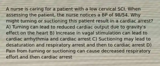 A nurse is caring for a patient with a low cervical SCI. When assessing the patient, the nurse notices a BP of 98/54. Why might turning or suctioning this patient result in a cardiac arrest? A) Turning can lead to reduced cardiac output due to gravity's effect on the heart B) Increase in vagal stimulation can lead to cardiac arrhythmia and cardiac arrest C) Suctioning may lead to desaturation and respiratory arrest and then to cardiac arrest D) Pain from turning or suctioning can cause decreased respiratory effort and then cardiac arrest