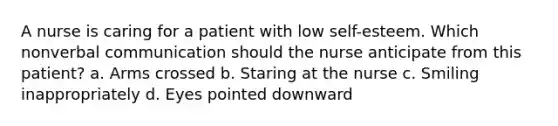 A nurse is caring for a patient with low self-esteem. Which nonverbal communication should the nurse anticipate from this patient? a. Arms crossed b. Staring at the nurse c. Smiling inappropriately d. Eyes pointed downward