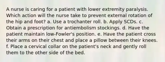 A nurse is caring for a patient with lower extremity paralysis. Which action will the nurse take to prevent external rotation of the hip and foot? a. Use a trochanter roll. b. Apply SCDs. c. Obtain a prescription for antiembolism stockings. d. Have the patient maintain low-Fowler's position. e. Have the patient cross their arms on their chest and place a pillow between their knees. f. Place a cervical collar on the patient's neck and gently roll them to the other side of the bed.