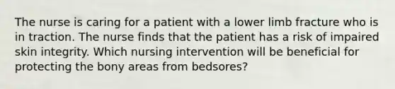 The nurse is caring for a patient with a lower limb fracture who is in traction. The nurse finds that the patient has a risk of impaired skin integrity. Which nursing intervention will be beneficial for protecting the bony areas from bedsores?