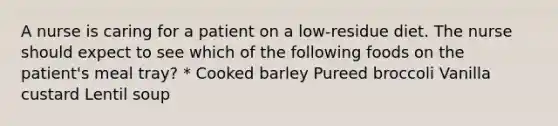 A nurse is caring for a patient on a low-residue diet. The nurse should expect to see which of the following foods on the patient's meal tray? * Cooked barley Pureed broccoli Vanilla custard Lentil soup