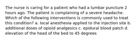 The nurse is caring for a patient who had a lumbar puncture 2 hours ago. The patient is complaining of a severe headache. Which of the following interventions is commonly used to treat this condition? a. local anesthesia applied to the injection site b. additional doses of opioid analgesics c. epidural blood patch d. elevation of the head of the bed to 45 degrees