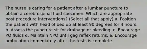 The nurse is caring for a patient after a lumbar puncture to obtain a cerebrospinal fluid specimen. Which are appropriate post procedure interventions? (Select all that apply) a. Position the patient with head of bed up at least 90 degrees for 4 hours. b. Assess the puncture sit for drainage or bleeding. c. Encourage PO fluids d. Maintain NPO until gag reflex returns. e. Encourage ambulation immediately after the tests is complete.