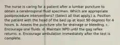 The nurse is caring for a patient after a lumbar puncture to obtain a cerebrospinal fluid specimen. Which are appropriate postprocedure interventions? (Select all that apply.) a. Position the patient with the head of the bed up at least 90 degrees for 4 hours. b. Assess the puncture site for drainage or bleeding. c. Encourage oral fluids. d. Maintain NPO until the gag reflex returns. e. Encourage ambulation immediately after the test is complete.