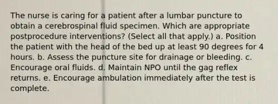 The nurse is caring for a patient after a lumbar puncture to obtain a cerebrospinal fluid specimen. Which are appropriate postprocedure interventions? (Select all that apply.) a. Position the patient with the head of the bed up at least 90 degrees for 4 hours. b. Assess the puncture site for drainage or bleeding. c. Encourage oral fluids. d. Maintain NPO until the gag reflex returns. e. Encourage ambulation immediately after the test is complete.