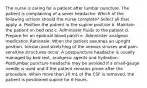 The nurse is caring for a patient after lumbar puncture. The patient is complaining of a sever headache. Which of the following actions should the nurse complete? Select all that apply. a. Position the patient in the supine position b. Maintain the patient on bed rest c. Administer fluids to the patient d. Prepare for an epidural blood patch e. Administer analgesic medication Rationale: When the patient assumes an upright position, tension and stretching of the venous sinuses and pain-sensitive structures occur. A postpuncture headache is usually managed by bed rest, analgesic agents and hydration. Postlumbar puncture headache may be avoided if a small-gauge needle is used and if the patient remains prone after the procedure. When more than 20 mL of the CSF is removed, the patient is positioned supine for 6 hours.