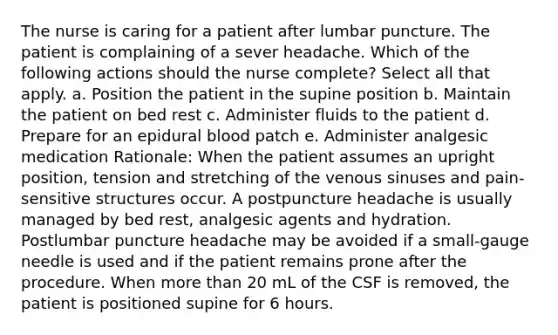 The nurse is caring for a patient after lumbar puncture. The patient is complaining of a sever headache. Which of the following actions should the nurse complete? Select all that apply. a. Position the patient in the supine position b. Maintain the patient on bed rest c. Administer fluids to the patient d. Prepare for an epidural blood patch e. Administer analgesic medication Rationale: When the patient assumes an upright position, tension and stretching of the venous sinuses and pain-sensitive structures occur. A postpuncture headache is usually managed by bed rest, analgesic agents and hydration. Postlumbar puncture headache may be avoided if a small-gauge needle is used and if the patient remains prone after the procedure. When more than 20 mL of the CSF is removed, the patient is positioned supine for 6 hours.