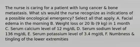 The nurse is caring for a patient with lung cancer & bone metastasis. What s/s would the nurse recognize as indications of a possible oncological emergency? Select all that apply. A. Facial edema in the morning B. Weight loss or 20 lb (9 kg) in 1 month C. Serum calcium level of 12 mg/dL D. Serum sodium level of 136 mg/dL E. Serum potassium level of 3.4 mg/dL F. Numbness & tingling of the lower extremities