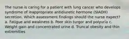 The nurse is caring for a patient with lung cancer who develops syndrome of inappropriate antidiuretic hormone (SIADH) secretion. Which assessment findings should the nurse expect? a. Fatigue and weakness b. Poor skin turgor and polyuria c. Weight gain and concentrated urine d. Truncal obesity and thin extremities