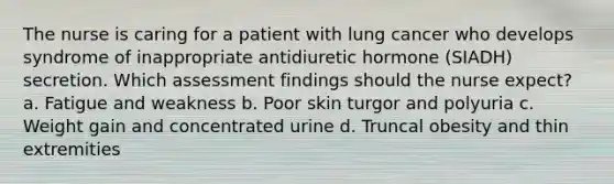 The nurse is caring for a patient with lung cancer who develops syndrome of inappropriate antidiuretic hormone (SIADH) secretion. Which assessment findings should the nurse expect? a. Fatigue and weakness b. Poor skin turgor and polyuria c. Weight gain and concentrated urine d. Truncal obesity and thin extremities