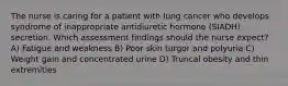 The nurse is caring for a patient with lung cancer who develops syndrome of inappropriate antidiuretic hormone (SIADH) secretion. Which assessment findings should the nurse expect? A) Fatigue and weakness B) Poor skin turgor and polyuria C) Weight gain and concentrated urine D) Truncal obesity and thin extremities