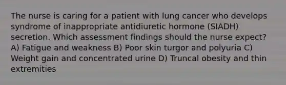 The nurse is caring for a patient with lung cancer who develops syndrome of inappropriate antidiuretic hormone (SIADH) secretion. Which assessment findings should the nurse expect? A) Fatigue and weakness B) Poor skin turgor and polyuria C) Weight gain and concentrated urine D) Truncal obesity and thin extremities