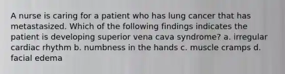 A nurse is caring for a patient who has lung cancer that has metastasized. Which of the following findings indicates the patient is developing superior vena cava syndrome? a. irregular cardiac rhythm b. numbness in the hands c. muscle cramps d. facial edema