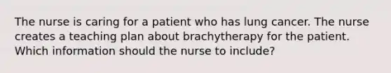 The nurse is caring for a patient who has lung cancer. The nurse creates a teaching plan about brachytherapy for the patient. Which information should the nurse to include?