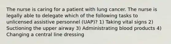 The nurse is caring for a patient with lung cancer. The nurse is legally able to delegate which of the following tasks to unlicensed assistive personnel (UAP)? 1) Taking vital signs 2) Suctioning the upper airway 3) Administrating blood products 4) Changing a central line dressing