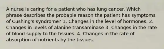 A nurse is caring for a patient who has lung cancer. Which phrase describes the probable reason the patient has symptoms of Cushing's syndrome? 1. Changes in the level of hormones. 2. Changes in levels of alanine transaminase 3. Changes in the rate of blood supply to the tissues. 4. Changes in the rate of absorption of nutrients by the tissues.