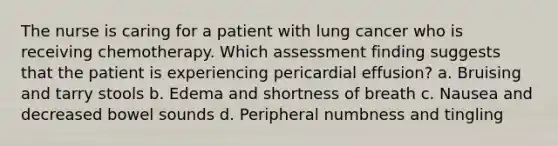 The nurse is caring for a patient with lung cancer who is receiving chemotherapy. Which assessment finding suggests that the patient is experiencing pericardial effusion? a. Bruising and tarry stools b. Edema and shortness of breath c. Nausea and decreased bowel sounds d. Peripheral numbness and tingling