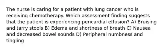 The nurse is caring for a patient with lung cancer who is receiving chemotherapy. Which assessment finding suggests that the patient is experiencing pericardial effusion? A) Bruising and tarry stools B) Edema and shortness of breath C) Nausea and decreased bowel sounds D) Peripheral numbness and tingling