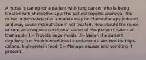 A nurse is caring for a patient with lung cancer who is being treated with chemotherapy. The patient reports anorexia. The nurse understands that anorexia may be chemotherapy-induced and may cause malnutrition if not treated. How should the nurse ensure an adequate nutritional status of the patient? Select all that apply. 1= Provide large meals. 2= Weigh the patient regularly. 3= Provide nutritional supplements. 4= Provide high-calorie, high-protein food. 5= Manage nausea and vomiting if present.