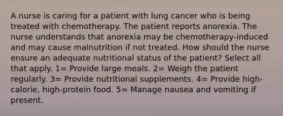 A nurse is caring for a patient with lung cancer who is being treated with chemotherapy. The patient reports anorexia. The nurse understands that anorexia may be chemotherapy-induced and may cause malnutrition if not treated. How should the nurse ensure an adequate nutritional status of the patient? Select all that apply. 1= Provide large meals. 2= Weigh the patient regularly. 3= Provide nutritional supplements. 4= Provide high-calorie, high-protein food. 5= Manage nausea and vomiting if present.