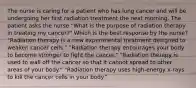 The nurse is caring for a patient who has lung cancer and will be undergoing her first radiation treatment the next morning. The patient asks the nurse "What is the purpose of radiation therapy in treating my cancer?" Which is the best response by the nurse? "Radiation therapy is a new experimental treatment designed to weaken cancer cells." "Radiation therapy encourages your body to become stronger to fight the cancer." "Radiation therapy is used to wall off the cancer so that it cannot spread to other areas of your body." "Radiation therapy uses high-energy x-rays to kill the cancer cells in your body."