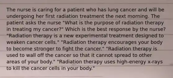 The nurse is caring for a patient who has lung cancer and will be undergoing her first radiation treatment the next morning. The patient asks the nurse "What is the purpose of radiation therapy in treating my cancer?" Which is the best response by the nurse? "Radiation therapy is a new experimental treatment designed to weaken cancer cells." "Radiation therapy encourages your body to become stronger to fight the cancer." "Radiation therapy is used to wall off the cancer so that it cannot spread to other areas of your body." "Radiation therapy uses high-energy x-rays to kill the cancer cells in your body."