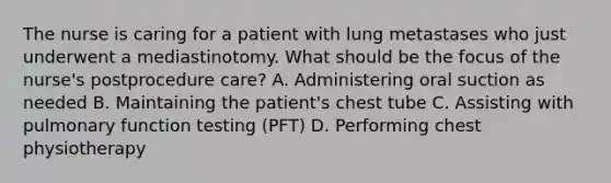 The nurse is caring for a patient with lung metastases who just underwent a mediastinotomy. What should be the focus of the nurse's postprocedure care? A. Administering oral suction as needed B. Maintaining the patient's chest tube C. Assisting with pulmonary function testing (PFT) D. Performing chest physiotherapy