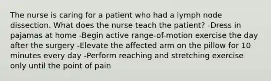 The nurse is caring for a patient who had a lymph node dissection. What does the nurse teach the patient? -Dress in pajamas at home -Begin active range-of-motion exercise the day after the surgery -Elevate the affected arm on the pillow for 10 minutes every day -Perform reaching and stretching exercise only until the point of pain