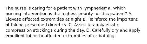 The nurse is caring for a patient with lymphedema. Which nursing intervention is the highest priority for this patient? A. Elevate affected extremities at night B. Reinforce the important of taking prescribed diuretics. C. Assist to apply elastic compression stockings during the day. D. Carefully dry and apply emollient lotion to affected extremities after bathing.