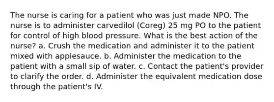 The nurse is caring for a patient who was just made NPO. The nurse is to administer carvedilol (Coreg) 25 mg PO to the patient for control of high blood pressure. What is the best action of the nurse? a. Crush the medication and administer it to the patient mixed with applesauce. b. Administer the medication to the patient with a small sip of water. c. Contact the patient's provider to clarify the order. d. Administer the equivalent medication dose through the patient's IV.